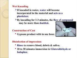 Wet Kneading
If kneaded in water, water will become
incorporated in the material and acts as a
plasticizer.
By kneading for 1-3 minutes, the flow of compound
may be more than doubled.
Construction of Cast
 Gypsum product with in one hour.
Disinfection of impression:
 Rinse to remove blood, debris & saliva.
 10 to 30 minutes immersion in Gluteraldehyde or
Iodophor.
 