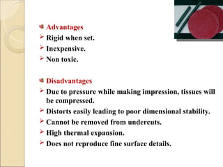 Advantages
 Rigid when set.
 Inexpensive.
 Non toxic.
Disadvantages
 Due to pressure while making impression, tissues will
be compressed.
 Distorts easily leading to poor dimensional stability.
 Cannot be removed from undercuts.
 High thermal expansion.
 Does not reproduce fine surface details.
 