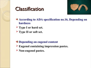 Classification
Classification
According to ADA specification no.16, Depending on
hardness
 Type I or hard set.
 Type II or soft set.
Depending on eugenol content
 Eugenol containing impression pastes.
 Non-eugenol pastes.
 
