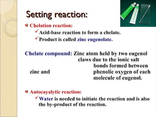 Setting reaction:
Setting reaction:
Chelation reaction:
Acid-base reaction to form a chelate.
Product is called zinc eugenolate.
Chelate compound: Zinc atom held by two eugenol
claws due to the ionic salt
bonds formed between
zinc and phenolic oxygen of each
molecule of eugenol.
Autocayalytic reaction:
Water is needed to initiate the reaction and is also
the by-product of the reaction.
 