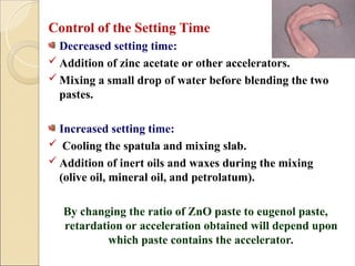Control of the Setting Time
Decreased setting time:
 Addition of zinc acetate or other accelerators.
 Mixing a small drop of water before blending the two
pastes.
Increased setting time:
 Cooling the spatula and mixing slab.
 Addition of inert oils and waxes during the mixing
(olive oil, mineral oil, and petrolatum).
By changing the ratio of ZnO paste to eugenol paste,
retardation or acceleration obtained will depend upon
which paste contains the accelerator.
 
