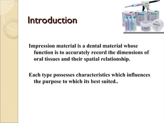 Introduction
Introduction
Impression material is a dental material whose
function is to accurately record the dimensions of
oral tissues and their spatial relationship.
Each type possesses characteristics which influences
the purpose to which its best suited..
 