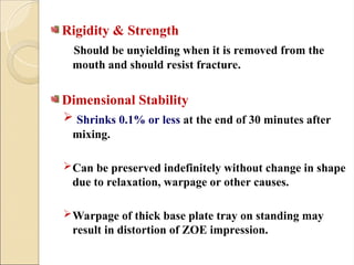 Rigidity & Strength
Should be unyielding when it is removed from the
mouth and should resist fracture.
Dimensional Stability
 Shrinks 0.1% or less at the end of 30 minutes after
mixing.
Can be preserved indefinitely without change in shape
due to relaxation, warpage or other causes.
Warpage of thick base plate tray on standing may
result in distortion of ZOE impression.
 