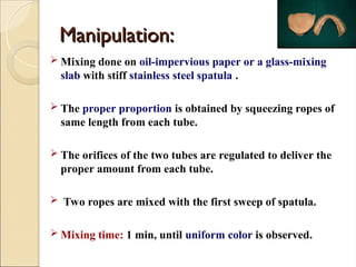 Manipulation:
Manipulation:
 Mixing done on oil-impervious paper or a glass-mixing
slab with stiff stainless steel spatula .
 The proper proportion is obtained by squeezing ropes of
same length from each tube.
 The orifices of the two tubes are regulated to deliver the
proper amount from each tube.
 Two ropes are mixed with the first sweep of spatula.
 Mixing time: 1 min, until uniform color is observed.
 