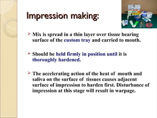 Impression
Impression making:
making:
 Mix is spread in a thin layer over tissue bearing
surface of the custom tray and carried to mouth.
 Should be held firmly in position until it is
thoroughly hardened.
 The accelerating action of the heat of mouth and
saliva on the surface of tissues causes adjacent
surface of impression to harden first. Disturbance of
impression at this stage will result in warpage.
 