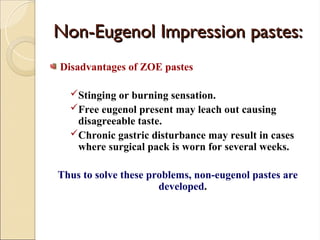 Non-Eugenol Impression pastes:
Non-Eugenol Impression pastes:
Disadvantages of ZOE pastes
Stinging or burning sensation.
Free eugenol present may leach out causing
disagreeable taste.
Chronic gastric disturbance may result in cases
where surgical pack is worn for several weeks.
Thus to solve these problems, non-eugenol pastes are
developed.
 