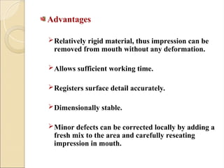 Advantages
Relatively rigid material, thus impression can be
removed from mouth without any deformation.
Allows sufficient working time.
Registers surface detail accurately.
Dimensionally stable.
Minor defects can be corrected locally by adding a
fresh mix to the area and carefully reseating
impression in mouth.
 