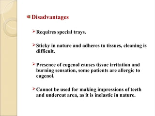 Disadvantages
Requires special trays.
Sticky in nature and adheres to tissues, cleaning is
difficult.
Presence of eugenol causes tissue irritation and
burning sensation, some patients are allergic to
eugenol.
Cannot be used for making impressions of teeth
and undercut area, as it is inelastic in nature.
 