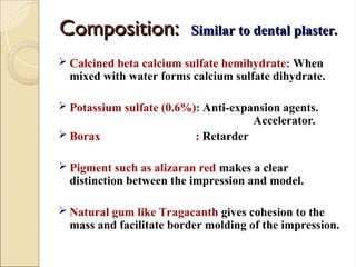 Composition:
Composition: Similar to dental plaster.
Similar to dental plaster.
 Calcined beta calcium sulfate hemihydrate: When
mixed with water forms calcium sulfate dihydrate.
 Potassium sulfate (0.6%): Anti-expansion agents.
Accelerator.
 Borax : Retarder
 Pigment such as alizaran red makes a clear
distinction between the impression and model.
 Natural gum like Tragacanth gives cohesion to the
mass and facilitate border molding of the impression.
 