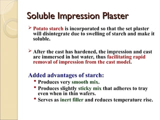 Soluble Impression Plaster
Soluble Impression Plaster
 Potato starch is incorporated so that the set plaster
will disintegrate due to swelling of starch and make it
soluble.
 After the cast has hardened, the impression and cast
are immersed in hot water, thus facilitating rapid
removal of impression from the cast model.
Added advantages of starch:
 Produces very smooth mix.
 Produces slightly sticky mix that adheres to tray
even when in thin wafers.
 Serves as inert filler and reduces temperature rise.
 