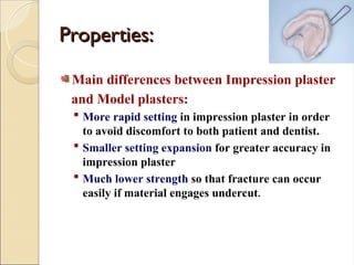 Properties:
Properties:
Main differences between Impression plaster
and Model plasters:
 More rapid setting in impression plaster in order
to avoid discomfort to both patient and dentist.
 Smaller setting expansion for greater accuracy in
impression plaster
 Much lower strength so that fracture can occur
easily if material engages undercut.
 