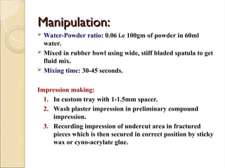Manipulation:
Manipulation:
 Water-Powder ratio: 0.06 i.e 100gm of powder in 60ml
water.
 Mixed in rubber bowl using wide, stiff bladed spatula to get
fluid mix.
 Mixing time: 30-45 seconds.
Impression making:
1. In custom tray with 1-1.5mm spacer.
2. Wash plaster impression in preliminary compound
impression.
3. Recording impression of undercut area in fractured
pieces which is then secured in correct position by sticky
wax or cyno-acrylate glue.
 
