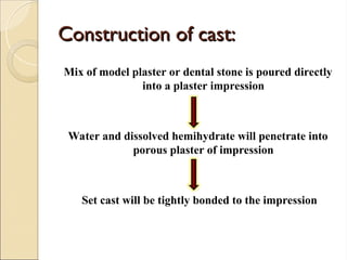 Construction of cast:
Construction of cast:
Mix of model plaster or dental stone is poured directly
into a plaster impression
Water and dissolved hemihydrate will penetrate into
porous plaster of impression
Set cast will be tightly bonded to the impression
 