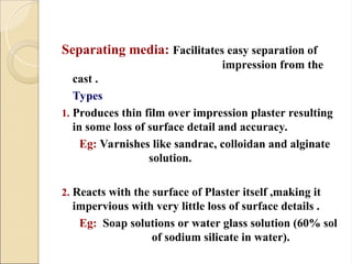 Separating media: Facilitates easy separation of
impression from the
cast .
Types
1. Produces thin film over impression plaster resulting
in some loss of surface detail and accuracy.
Eg: Varnishes like sandrac, colloidan and alginate
solution.
2. Reacts with the surface of Plaster itself ,making it
impervious with very little loss of surface details .
Eg: Soap solutions or water glass solution (60% sol
of sodium silicate in water).
 