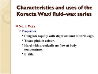 Characteristics and uses of the
Characteristics and uses of the
Korecta Wax/ fluid–wax series
Korecta Wax/ fluid–wax series
No. I Wax
Properties
 Congeals rapidly with slight amount of shrinkage.
 Tissue-pink in colour.
 Hard with practically no flow at body
temperature.
 Brittle.
 