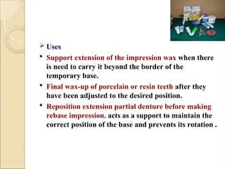  Uses
 Support extension of the impression wax when there
is need to carry it beyond the border of the
temporary base.
 Final wax-up of porcelain or resin teeth after they
have been adjusted to the desired position.
 Reposition extension partial denture before making
rebase impression. acts as a support to maintain the
correct position of the base and prevents its rotation .
 