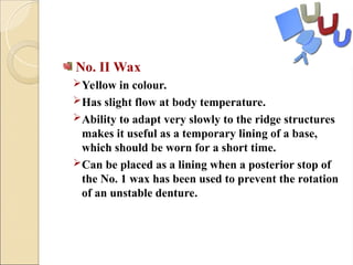 No. II Wax
Yellow in colour.
Has slight flow at body temperature.
Ability to adapt very slowly to the ridge structures
makes it useful as a temporary lining of a base,
which should be worn for a short time.
Can be placed as a lining when a posterior stop of
the No. 1 wax has been used to prevent the rotation
of an unstable denture.
 