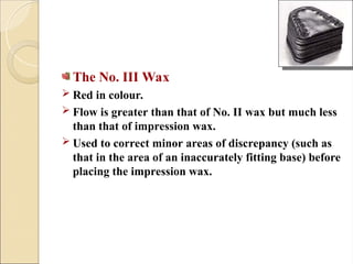 The No. III Wax
 Red in colour.
 Flow is greater than that of No. II wax but much less
than that of impression wax.
 Used to correct minor areas of discrepancy (such as
that in the area of an inaccurately fitting base) before
placing the impression wax.
 