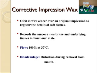 Corrective Impression Wax
Corrective Impression Wax
 Used as wax veneer over an original impression to
register the details of soft tissues.
 Records the mucous membrane and underlying
tissues in functional state.
 Flow: 100% at 37ºC.
 Disadvantage: Distortion during removal from
mouth.
 