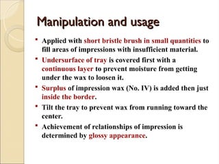 Manipulation and usage
Manipulation and usage
 Applied with short bristle brush in small quantities to
fill areas of impressions with insufficient material.
 Undersurface of tray is covered first with a
continuous layer to prevent moisture from getting
under the wax to loosen it.
 Surplus of impression wax (No. IV) is added then just
inside the border.
 Tilt the tray to prevent wax from running toward the
center.
 Achievement of relationships of impression is
determined by glossy appearance.
 