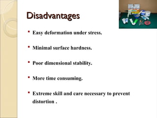 Disadvantages
Disadvantages
 Easy deformation under stress.
 Minimal surface hardness.
 Poor dimensional stability.
 More time consuming.
 Extreme skill and care necessary to prevent
distortion .
 