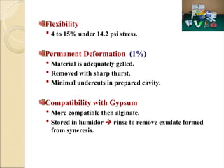 Flexibility
 4 to 15% under 14.2 psi stress.
Permanent Deformation (1%)
 Material is adequately gelled.
 Removed with sharp thurst.
 Minimal undercuts in prepared cavity.
Compatibility with Gypsum
 More compatible then alginate.
 Stored in humidor  rinse to remove exudate formed
from syneresis.
 