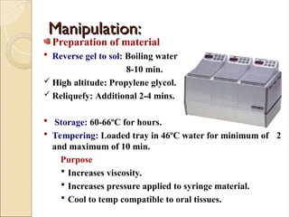 Manipulation:
Manipulation:
Preparation of material
 Reverse gel to sol: Boiling water
8-10 min.
 High altitude: Propylene glycol.
 Reliquefy: Additional 2-4 mins.
 Storage: 60-66ºC for hours.
 Tempering: Loaded tray in 46ºC water for minimum of 2
and maximum of 10 min.
Purpose
 Increases viscosity.
 Increases pressure applied to syringe material.
 Cool to temp compatible to oral tissues.
 