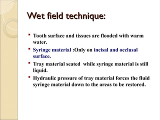 Wet field technique:
Wet field technique:
 Tooth surface and tissues are flooded with warm
water.
 Syringe material :Only on incisal and occlusal
surface.
 Tray material seated while syringe material is still
liquid.
 Hydraulic pressure of tray material forces the fluid
syringe material down to the areas to be restored.
 