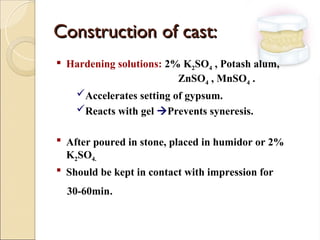 Construction of cast:
Construction of cast:
 Hardening solutions: 2% K2SO4 , Potash alum,
ZnSO4 , MnSO4 .
Accelerates setting of gypsum.
Reacts with gel Prevents syneresis.
 After poured in stone, placed in humidor or 2%
K2SO4.
 Should be kept in contact with impression for
30-60min.
 