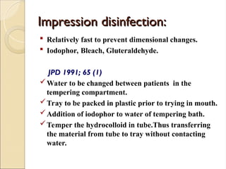 Impression disinfection:
Impression disinfection:
 Relatively fast to prevent dimensional changes.
 Iodophor, Bleach, Gluteraldehyde.
JPD 1991; 65 (1)
Water to be changed between patients in the
tempering compartment.
Tray to be packed in plastic prior to trying in mouth.
Addition of iodophor to water of tempering bath.
Temper the hydrocolloid in tube.Thus transferring
the material from tube to tray without contacting
water.
 