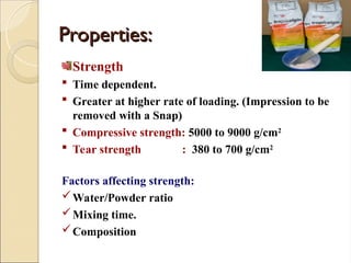 Properties:
Properties:
Strength
 Time dependent.
 Greater at higher rate of loading. (Impression to be
removed with a Snap)
 Compressive strength: 5000 to 9000 g/cm2
 Tear strength : 380 to 700 g/cm2
Factors affecting strength:
Water/Powder ratio
Mixing time.
Composition
 
