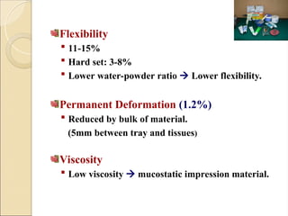 Flexibility
 11-15%
 Hard set: 3-8%
 Lower water-powder ratio  Lower flexibility.
Permanent Deformation (1.2%)
 Reduced by bulk of material.
(5mm between tray and tissues)
Viscosity
 Low viscosity  mucostatic impression material.
 