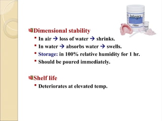 Dimensional stability
 In air  loss of water  shrinks.
 In water  absorbs water  swells.
 Storage: in 100% relative humidity for 1 hr.
 Should be poured immediately.
Shelf life
 Deteriorates at elevated temp.
 