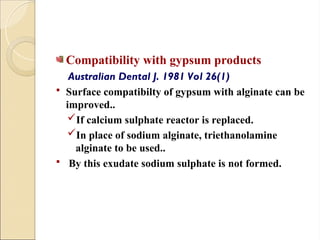 Compatibility with gypsum products
Australian Dental J. 1981 Vol 26(1)
 Surface compatibilty of gypsum with alginate can be
improved..
If calcium sulphate reactor is replaced.
In place of sodium alginate, triethanolamine
alginate to be used..
 By this exudate sodium sulphate is not formed.
 