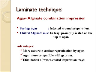 Laminate technique:
Laminate technique:
Agar- Alginate combination impression
 Syringe agar : Injected around preparation.
 Chilled Alginate mix: In tray, promptly seated on the
top of agar.
Advantages:
More accurate surface reproduction by agar.
Agar more compatible with gypsum.
Elimination of water-cooled impression trays.
 