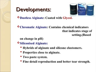Developments:
Developments:
Dustless Alginate: Coated with Glycol.
Chromatic Alginate: Contains chemical indicators
that indicates stage of
setting.(Based
on change in pH)
Siliconised Alginate:
 Hybrids of alginate and silicone elastomers.
 Properties close to alginate.
 Two paste system.
 Fine detail reproduction and better tear strength.
 