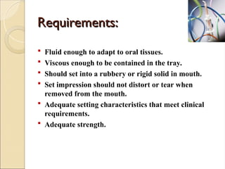 Requirements:
Requirements:
 Fluid enough to adapt to oral tissues.
 Viscous enough to be contained in the tray.
 Should set into a rubbery or rigid solid in mouth.
 Set impression should not distort or tear when
removed from the mouth.
 Adequate setting characteristics that meet clinical
requirements.
 Adequate strength.
 