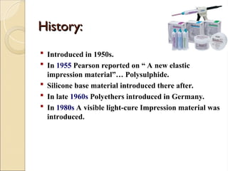 History:
History:
 Introduced in 1950s.
 In 1955 Pearson reported on “ A new elastic
impression material”… Polysulphide.
 Silicone base material introduced there after.
 In late 1960s Polyethers introduced in Germany.
 In 1980s A visible light-cure Impression material was
introduced.
 