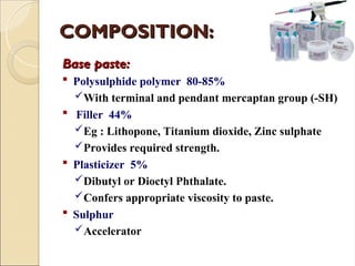 COMPOSITION:
COMPOSITION:
Base paste:
Base paste:
 Polysulphide polymer 80-85%
With terminal and pendant mercaptan group (-SH)
 Filler 44%
Eg : Lithopone, Titanium dioxide, Zinc sulphate
Provides required strength.
 Plasticizer 5%
Dibutyl or Dioctyl Phthalate.
Confers appropriate viscosity to paste.
 Sulphur
Accelerator
 