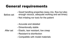 General requirements
- Good handling properties (easy mix, flow but also
enough viscous, adequate working and set times)
- Not irritating nor toxic for the patient
- Accurate and detailed
- Dimentionally stable
- Elastic, tear resistant, low creep
- Resistant to disinfection
- Compatible with model materials
Before set
After set
 