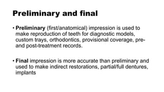 Preliminary and final
• Preliminary (first/anatomical) impression is used to
make reproduction of teeth for diagnostic models,
custom trays, orthodontics, provisional coverage, pre-
and post-treatment records.
• Final impression is more accurate than preliminary and
used to make indirect restorations, partial/full dentures,
implants
 