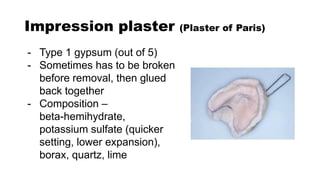 Impression plaster (Plaster of Paris)
- Type 1 gypsum (out of 5)
- Sometimes has to be broken
before removal, then glued
back together
- Composition –
beta-hemihydrate,
potassium sulfate (quicker
setting, lower expansion),
borax, quartz, lime
 