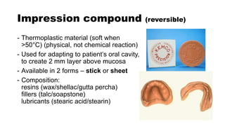 Impression compound (reversible)
- Thermoplastic material (soft when
>50°C) (physical, not chemical reaction)
- Used for adapting to patient’s oral cavity,
to create 2 mm layer above mucosa
- Available in 2 forms – stick or sheet
- Composition:
resins (wax/shellac/gutta percha)
fillers (talc/soapstone)
lubricants (stearic acid/stearin)
 