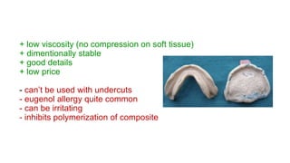+ low viscosity (no compression on soft tissue)
+ dimentionally stable
+ good details
+ low price
- can’t be used with undercuts
- eugenol allergy quite common
- can be irritating
- inhibits polymerization of composite
 