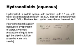 Hydrocolloids (aqueous)
Hydrocolloid - a colloid system, with particles up to 0,5 µm, with
water as a dispersion medium (it’s SOL that can be transformed
into solid GEL). That reaction can be reversible or irreversible:
Poor dimentional stability,
because of evaporation
of water, syneresis
(extraction of liquid from
gel, but also imbibition
(absorbs water and
swells)
 