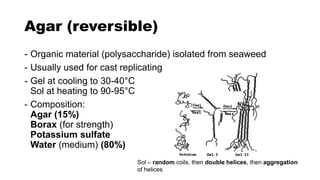 Agar (reversible)
- Organic material (polysaccharide) isolated from seaweed
- Usually used for cast replicating
- Gel at cooling to 30-40°C
Sol at heating to 90-95°C
- Composition:
Agar (15%)
Borax (for strength)
Potassium sulfate
Water (medium) (80%)
Sol – random coils, then double helices, then aggregation
of helices
 