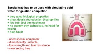 + very good biological properties
+ great details reproduction (hydrophilic)
+ low cost (but the machines)
+ no custom tray, adhesives, no need for
mixing
+ nice flavor
- need special equipment
- dimentionally unstable
- low strength and tear resistance
- slow setting time
Special tray has to be used with circulating cold
water for gelation completion
 