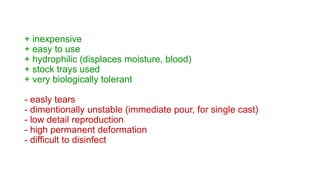 + inexpensive
+ easy to use
+ hydrophilic (displaces moisture, blood)
+ stock trays used
+ very biologically tolerant
- easly tears
- dimentionally unstable (immediate pour, for single cast)
- low detail reproduction
- high permanent deformation
- difficult to disinfect
 