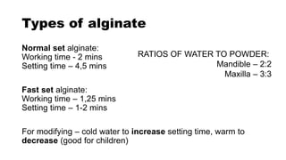 Types of alginate
Normal set alginate:
Working time - 2 mins
Setting time – 4,5 mins
Fast set alginate:
Working time – 1,25 mins
Setting time – 1-2 mins
For modifying – cold water to increase setting time, warm to
decrease (good for children)
RATIOS OF WATER TO POWDER:
Mandible – 2:2
Maxilla – 3:3
 