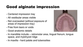 Good alginate impression
- Centered impression tray
- All vestibular areas visible
- Not overseated (without exposure of
areas of impression tray)
- Free from tears or voids
- Good anatomic details
- In mandible include – retromolar area, lingual frenum, tongue
space, and mylohyoid ridge
- In maxilla - hard palate and tuberosities
 